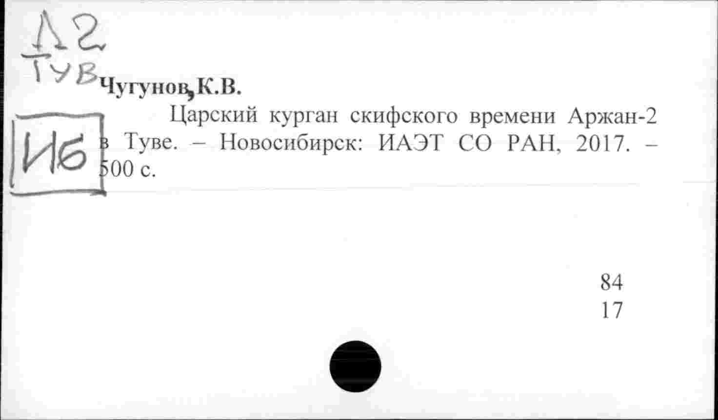 ﻿h2
Чугунову К.В.
Иё>
Царский курган скифского времени Аржан-2 » Туве. - Новосибирск: ИАЭТ СО РАН, 2017. ->00 с.
84
17